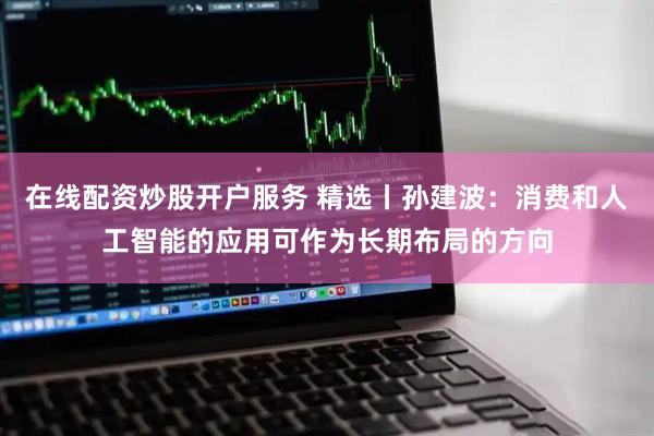 在线配资炒股开户服务 精选丨孙建波：消费和人工智能的应用可作为长期布局的方向