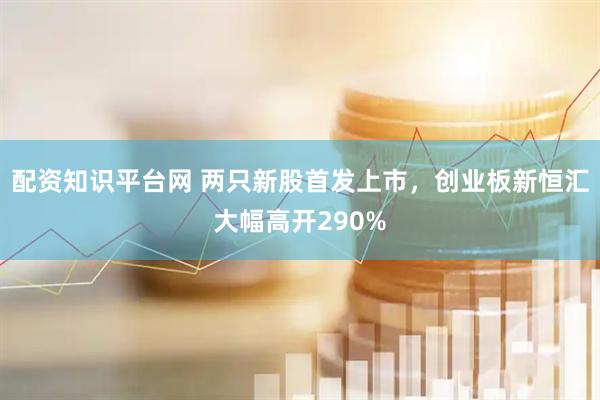 配资知识平台网 两只新股首发上市，创业板新恒汇大幅高开290%