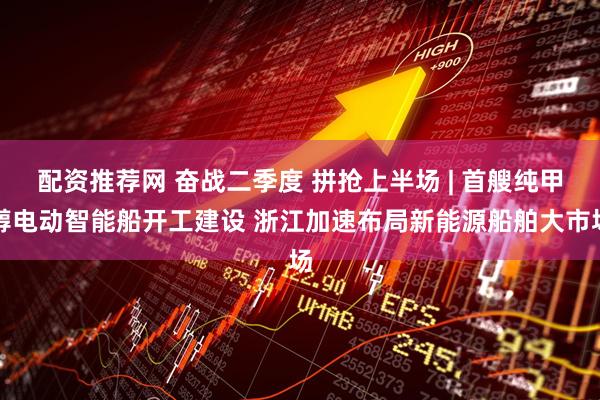 配资推荐网 奋战二季度 拼抢上半场 | 首艘纯甲醇电动智能船开工建设 浙江加速布局新能源船舶大市场