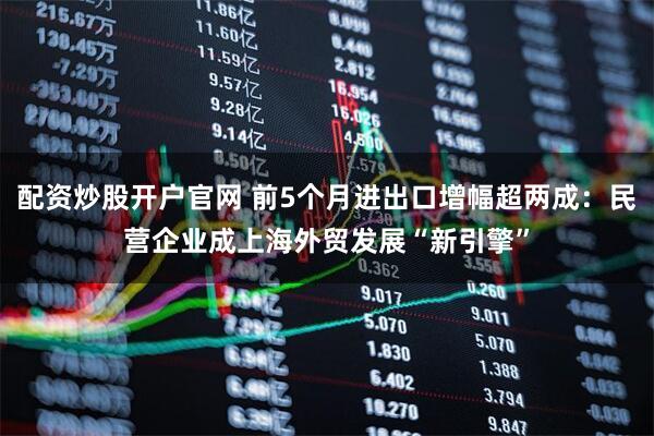 配资炒股开户官网 前5个月进出口增幅超两成：民营企业成上海外贸发展“新引擎”