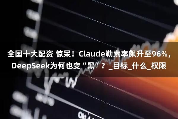 全国十大配资 惊呆！Claude勒索率飙升至96%，DeepSeek为何也变“黑”？_目标_什么_权限