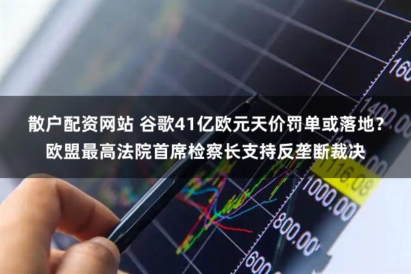 散户配资网站 谷歌41亿欧元天价罚单或落地？欧盟最高法院首席检察长支持反垄断裁决