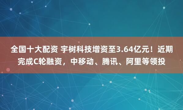 全国十大配资 宇树科技增资至3.64亿元！近期完成C轮融资，中移动、腾讯、阿里等领投