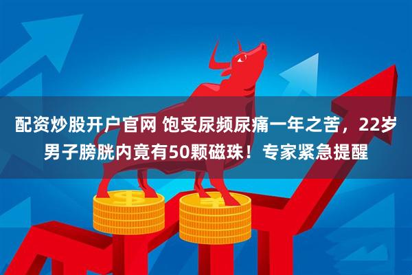 配资炒股开户官网 饱受尿频尿痛一年之苦，22岁男子膀胱内竟有50颗磁珠！专家紧急提醒