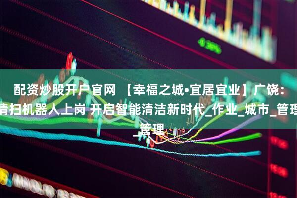 配资炒股开户官网 【幸福之城•宜居宜业】广饶：清扫机器人上岗 开启智能清洁新时代_作业_城市_管理