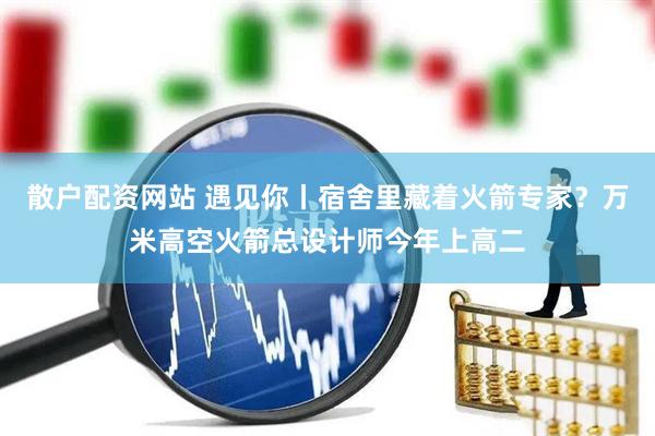 散户配资网站 遇见你丨宿舍里藏着火箭专家？万米高空火箭总设计师今年上高二