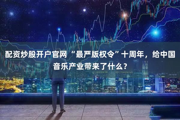 配资炒股开户官网 “最严版权令”十周年，给中国音乐产业带来了什么？