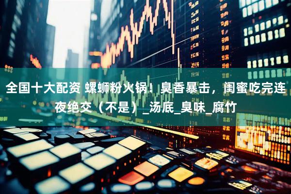 全国十大配资 螺蛳粉火锅！臭香暴击，闺蜜吃完连夜绝交（不是）_汤底_臭味_腐竹