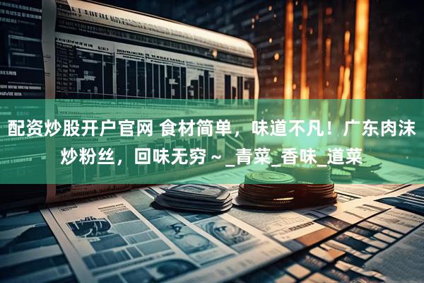 配资炒股开户官网 食材简单，味道不凡！广东肉沫炒粉丝，回味无穷～_青菜_香味_道菜