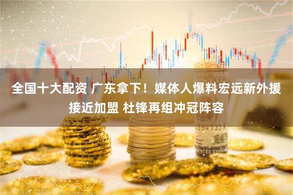 全国十大配资 广东拿下！媒体人爆料宏远新外援接近加盟 杜锋再组冲冠阵容