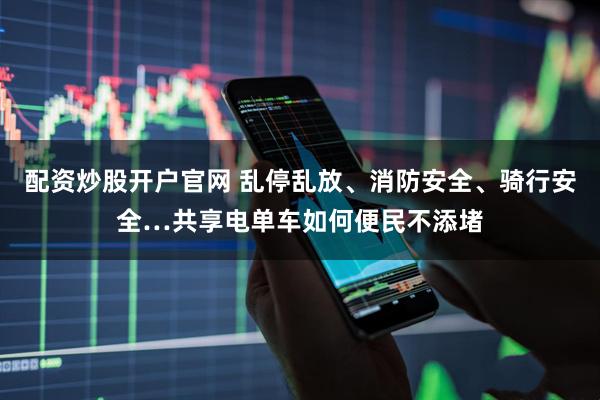 配资炒股开户官网 乱停乱放、消防安全、骑行安全…共享电单车如何便民不添堵