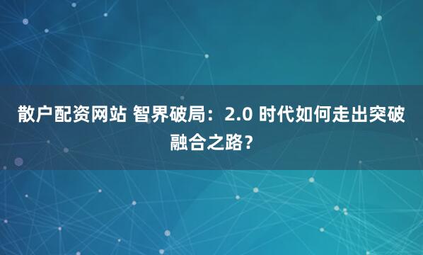 散户配资网站 智界破局：2.0 时代如何走出突破融合之路？