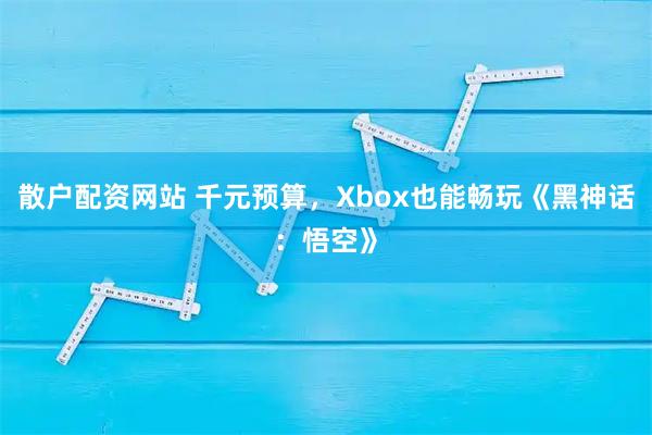 散户配资网站 千元预算，Xbox也能畅玩《黑神话：悟空》
