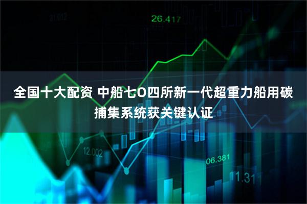 全国十大配资 中船七O四所新一代超重力船用碳捕集系统获关键认证