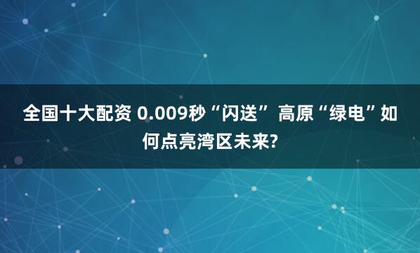 全国十大配资 0.009秒“闪送” 高原“绿电”如何点亮湾区未来?