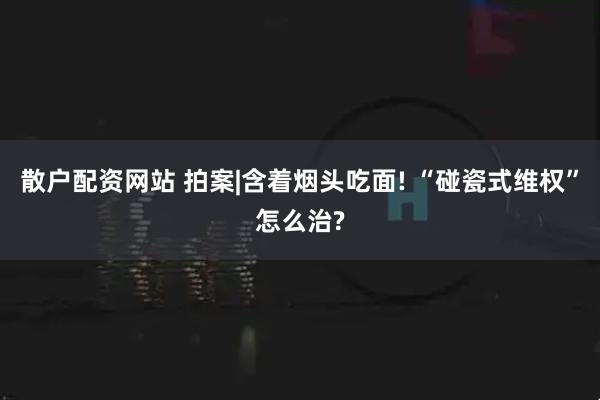 散户配资网站 拍案|含着烟头吃面! “碰瓷式维权”怎么治?