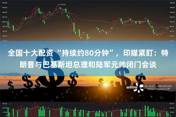 全国十大配资 “持续约80分钟”，印媒紧盯：特朗普与巴基斯坦总理和陆军元帅闭门会谈
