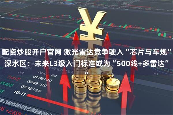 配资炒股开户官网 激光雷达竞争驶入“芯片与车规”深水区：未来L3级入门标准或为“500线+多雷达”