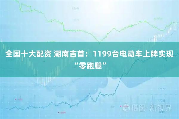 全国十大配资 湖南吉首：1199台电动车上牌实现“零跑腿”