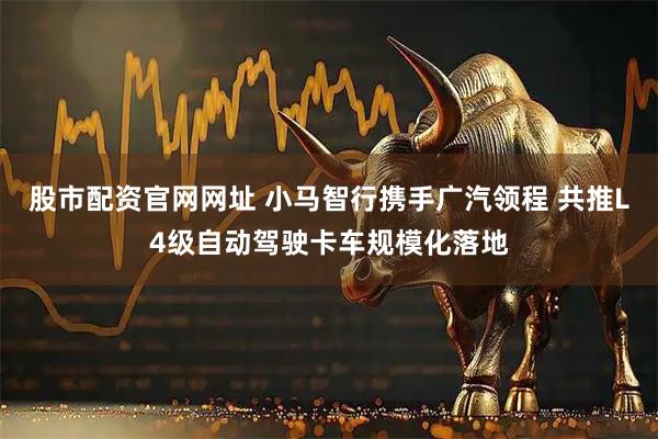 股市配资官网网址 小马智行携手广汽领程 共推L4级自动驾驶卡车规模化落地