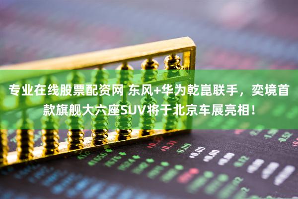 专业在线股票配资网 东风+华为乾崑联手，奕境首款旗舰大六座SUV将于北京车展亮相！