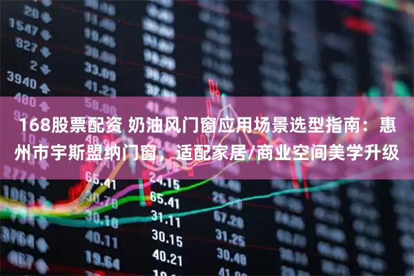 168股票配资 奶油风门窗应用场景选型指南：惠州市宇斯盟纳门窗，适配家居/商业空间美学升级