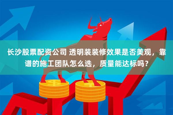 长沙股票配资公司 透明装装修效果是否美观，靠谱的施工团队怎么选，质量能达标吗？
