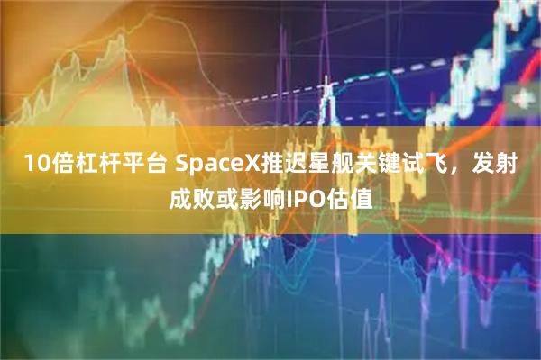 10倍杠杆平台 SpaceX推迟星舰关键试飞，发射成败或影响IPO估值