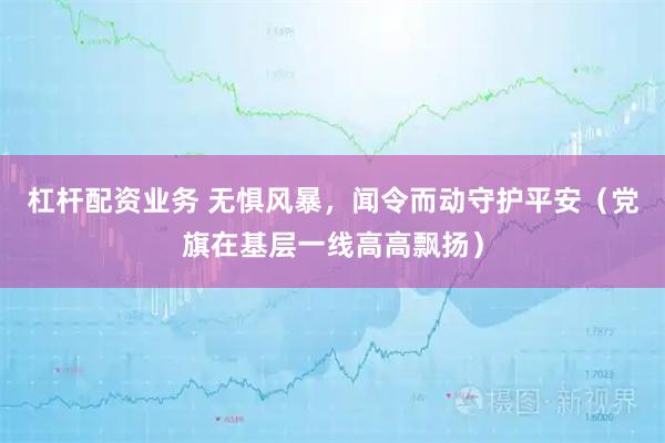 杠杆配资业务 无惧风暴，闻令而动守护平安（党旗在基层一线高高飘扬）